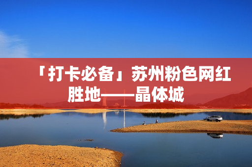 「打卡必备」苏州粉色网红胜地——晶体城