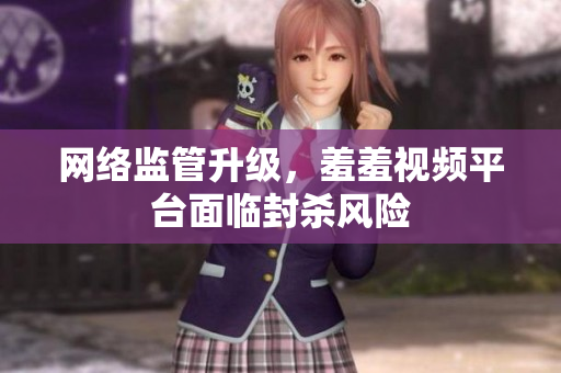 网络监管升级，羞羞视频平台面临封杀风险