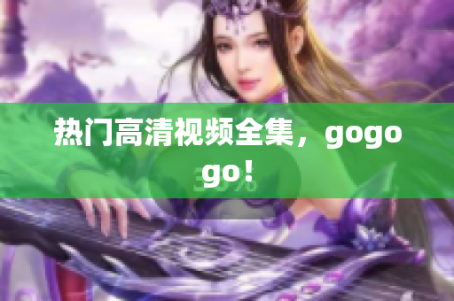 热门高清视频全集，gogogo！