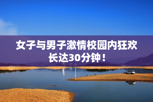 女子与男子激情校园内狂欢长达30分钟！