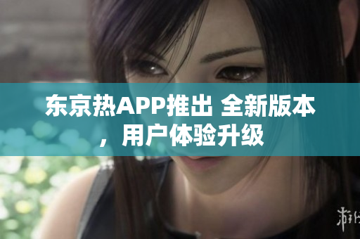 东京热APP推出 全新版本，用户体验升级
