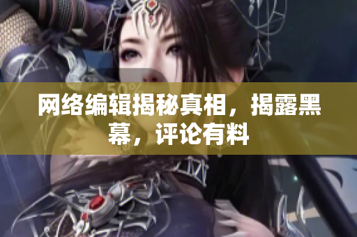 网络编辑揭秘真相，揭露黑幕，评论有料