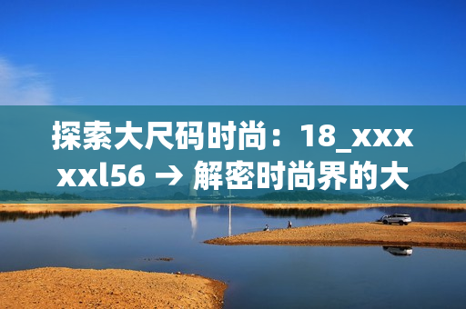 探索大尺码时尚：18_xxxxxl56 → 解密时尚界的大尺码穿搭之道