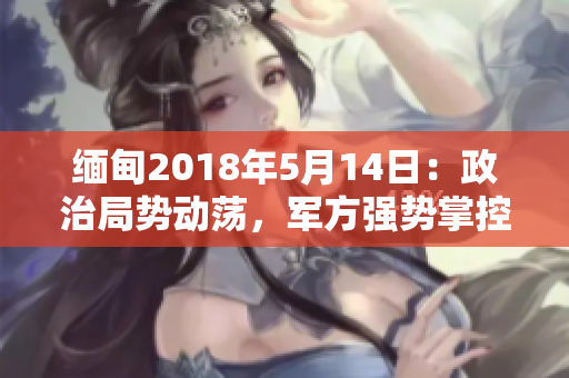 缅甸2018年5月14日：政治局势动荡，军方强势掌控