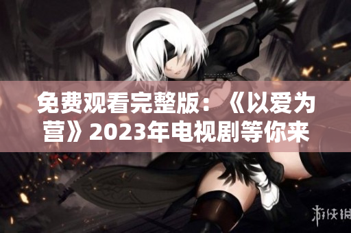 免费观看完整版：《以爱为营》2023年电视剧等你来追