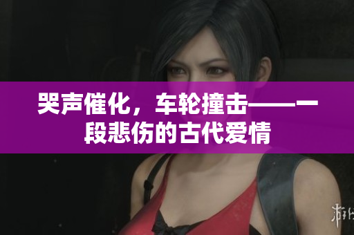 哭声催化，车轮撞击——一段悲伤的古代爱情
