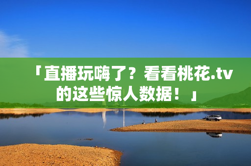 「直播玩嗨了？看看桃花.tv的这些惊人数据！」