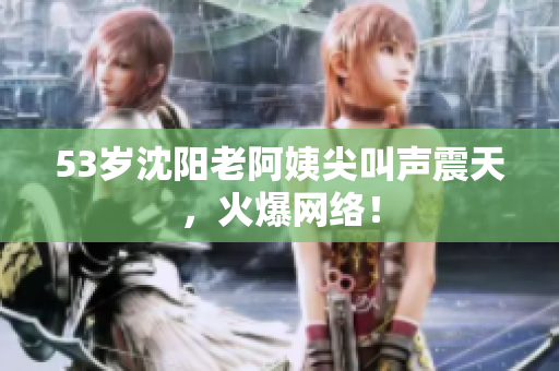 53岁沈阳老阿姨尖叫声震天，火爆网络！