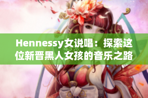 Hennessy女说唱：探索这位新晋黑人女孩的音乐之路