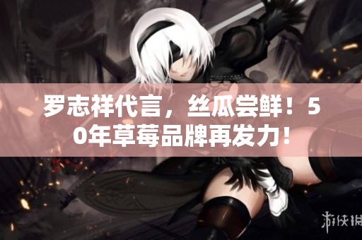 罗志祥代言，丝瓜尝鲜！50年草莓品牌再发力！