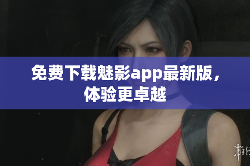 免费下载魅影app最新版，体验更卓越