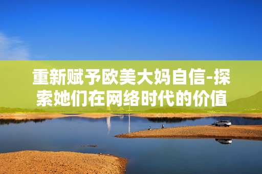 重新赋予欧美大妈自信-探索她们在网络时代的价值