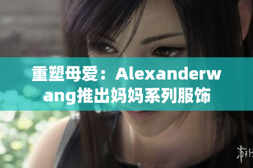 重塑母爱：Alexanderwang推出妈妈系列服饰