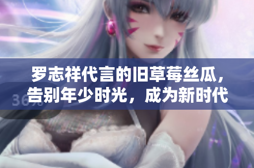 罗志祥代言的旧草莓丝瓜，告别年少时光，成为新时代的时尚美食