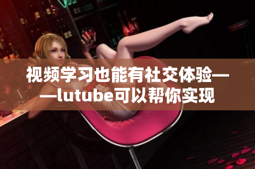 视频学习也能有社交体验——lutube可以帮你实现