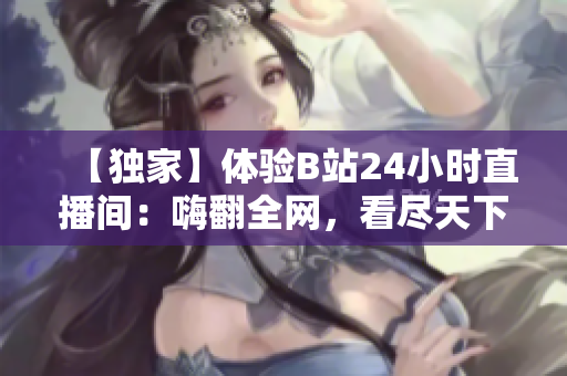 【独家】体验B站24小时直播间：嗨翻全网，看尽天下绝活！