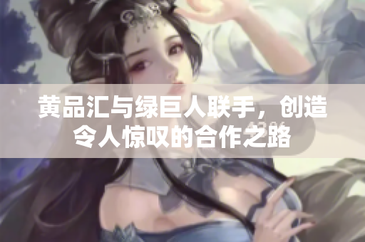 黄品汇与绿巨人联手，创造令人惊叹的合作之路