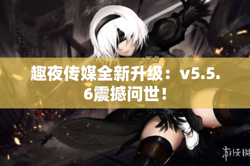 趣夜传媒全新升级：v5.5.6震撼问世！