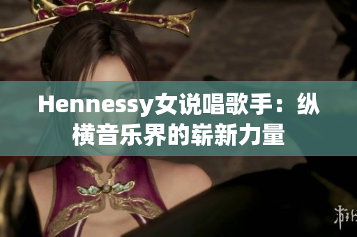Hennessy女说唱歌手：纵横音乐界的崭新力量