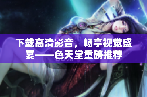 下载高清影音，畅享视觉盛宴——色天堂重磅推荐