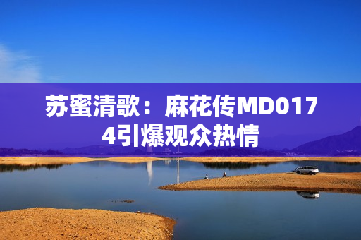 苏蜜清歌：麻花传MD0174引爆观众热情