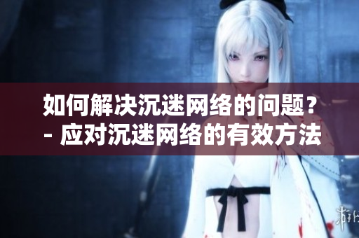 如何解决沉迷网络的问题？ - 应对沉迷网络的有效方法