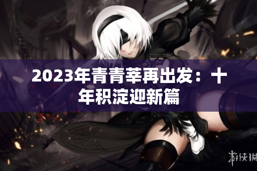 2023年青青莘再出发：十年积淀迎新篇