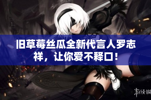 旧草莓丝瓜全新代言人罗志祥，让你爱不释口！