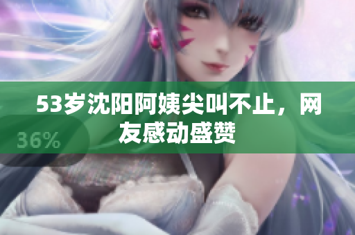53岁沈阳阿姨尖叫不止，网友感动盛赞