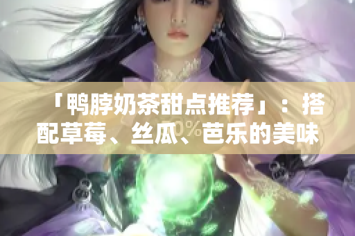 「鸭脖奶茶甜点推荐」：搭配草莓、丝瓜、芭乐的美味佳选！