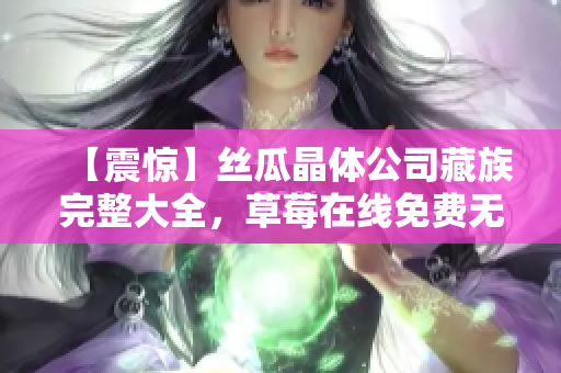 【震惊】丝瓜晶体公司藏族完整大全，草莓在线免费无限观看！