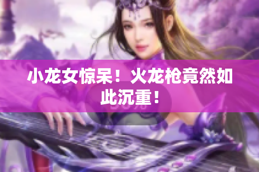 小龙女惊呆！火龙枪竟然如此沉重！