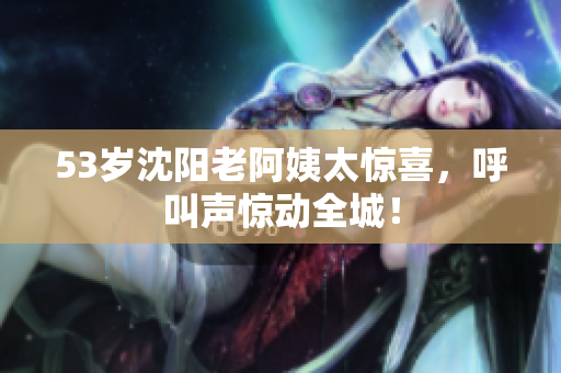 53岁沈阳老阿姨太惊喜，呼叫声惊动全城！
