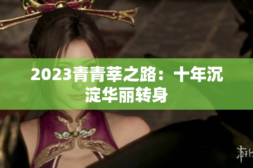 2023青青莘之路：十年沉淀华丽转身