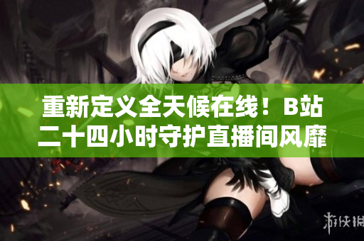 重新定义全天候在线！B站二十四小时守护直播间风靡网络