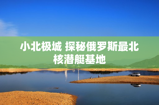 小北极城 探秘俄罗斯最北核潜艇基地