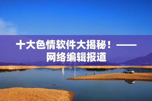 十大色情软件大揭秘！——网络编辑报道