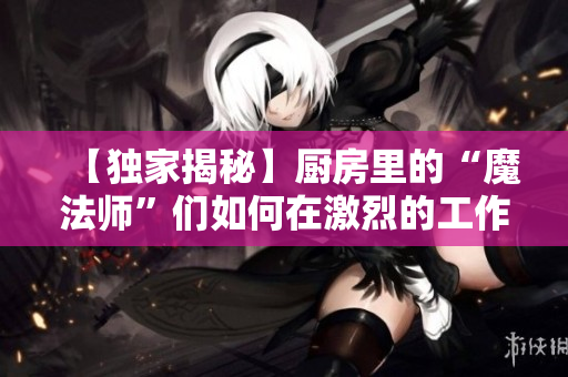 【独家揭秘】厨房里的“魔法师”们如何在激烈的工作中保持冷静？