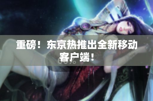 重磅！东京热推出全新移动客户端！