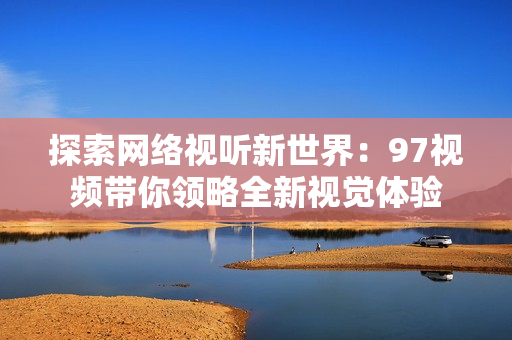探索网络视听新世界：97视频带你领略全新视觉体验