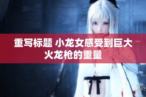 重写标题 小龙女感受到巨大火龙枪的重量