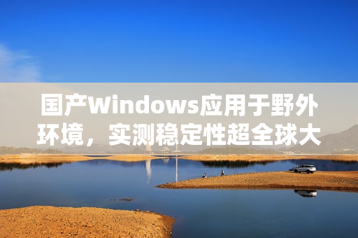 国产Windows应用于野外环境，实测稳定性超全球大厂
