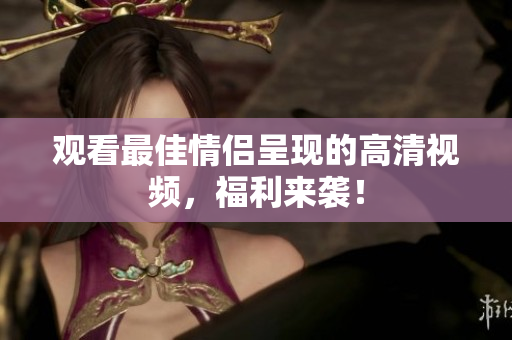 观看最佳情侣呈现的高清视频，福利来袭！