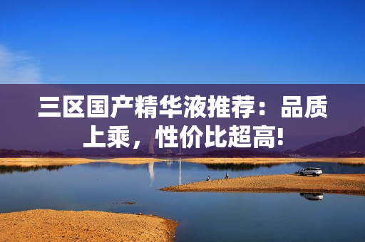 三区国产精华液推荐：品质上乘，性价比超高!