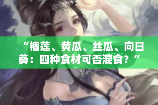 “榴莲、黄瓜、丝瓜、向日葵：四种食材可否混食？”