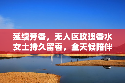 延续芳香，无人区玫瑰香水女士持久留香，全天候陪伴
