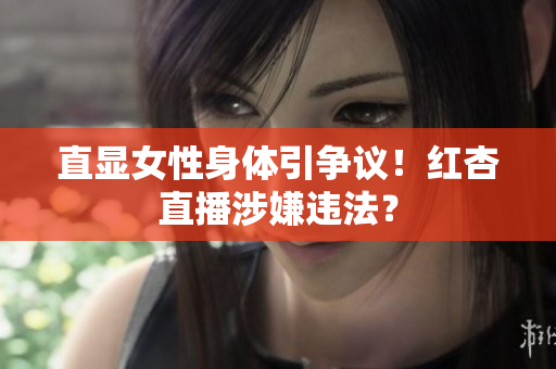 直显女性身体引争议！红杏直播涉嫌违法？
