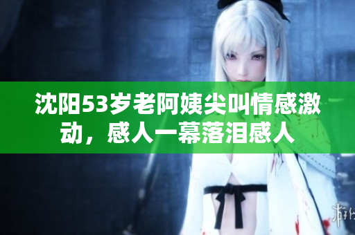 沈阳53岁老阿姨尖叫情感激动，感人一幕落泪感人