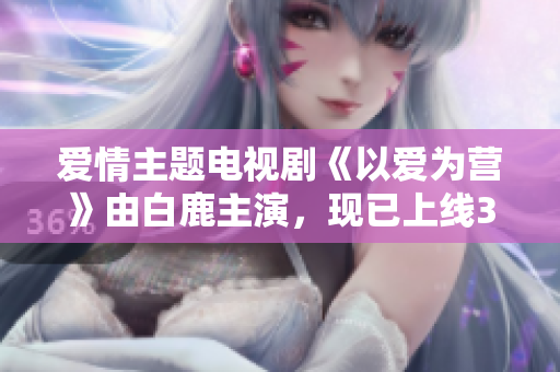 爱情主题电视剧《以爱为营》由白鹿主演，现已上线36集，快来观看！