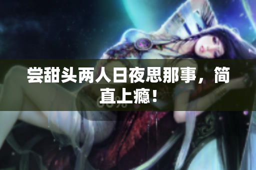 尝甜头两人日夜思那事，简直上瘾！